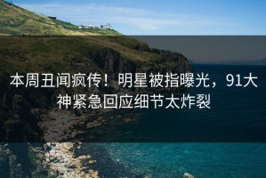 本周丑闻疯传！明星被指曝光，91大神紧急回应细节太炸裂