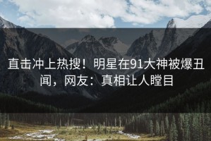 直击冲上热搜！明星在91大神被爆丑闻，网友：真相让人瞠目