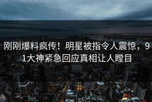 刚刚爆料疯传！明星被指令人震惊，91大神紧急回应真相让人瞠目