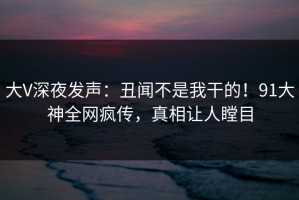 大V深夜发声：丑闻不是我干的！91大神全网疯传，真相让人瞠目