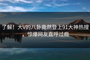 了解！大V的八卦竟然登上91大神热搜，惊爆网友直呼过瘾