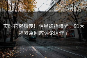 实时花絮疯传！明星被指曝光，91大神紧急回应评论区炸了