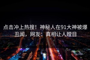 点击冲上热搜！神秘人在91大神被爆丑闻，网友：真相让人瞠目