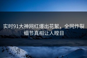 实时91大神网红爆出花絮，全网炸裂细节真相让人瞠目