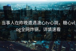 当事人在昨晚遭遇溏心tv心跳，糖心vlog全网炸锅，详情速看
