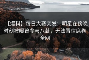 【爆料】每日大赛突发：明星在傍晚时刻被曝曾参与八卦，无法置信席卷全网