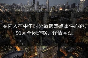 圈内人在中午时分遭遇热点事件心跳，91网全网炸锅，详情围观