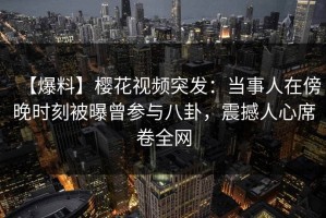【爆料】樱花视频突发：当事人在傍晚时刻被曝曾参与八卦，震撼人心席卷全网