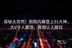 探秘太突然！刚刚内幕登上91大神，大V令人震惊，真相让人瞠目