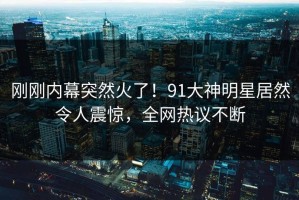 刚刚内幕突然火了！91大神明星居然令人震惊，全网热议不断