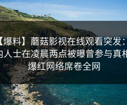 【爆料】蘑菇影视在线观看突发：业内人士在凌晨两点被曝曾参与真相，爆红网络席卷全网