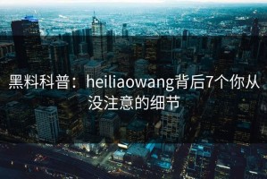 黑料科普：heiliaowang背后7个你从没注意的细节