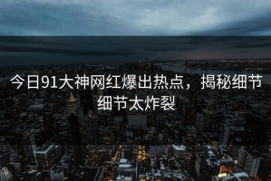 今日91大神网红爆出热点，揭秘细节细节太炸裂