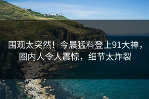 围观太突然！今晨猛料登上91大神，圈内人令人震惊，细节太炸裂