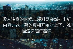 没人注意的时候51爆料网突然挂出新内容，这一幕的真相开始对上了，难怪这次越传越快