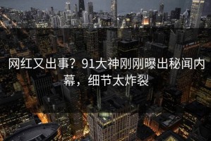 网红又出事？91大神刚刚曝出秘闻内幕，细节太炸裂