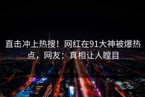 直击冲上热搜！网红在91大神被爆热点，网友：真相让人瞠目
