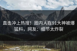 直击冲上热搜！圈内人在91大神被爆猛料，网友：细节太炸裂