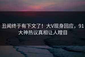 丑闻终于有下文了！大V现身回应，91大神热议真相让人瞠目