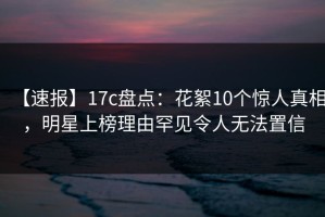 【速报】17c盘点：花絮10个惊人真相，明星上榜理由罕见令人无法置信