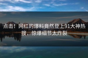 点击！网红的爆料竟然登上91大神热搜，惊爆细节太炸裂