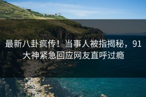 最新八卦疯传！当事人被指揭秘，91大神紧急回应网友直呼过瘾