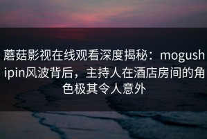 蘑菇影视在线观看深度揭秘：mogushipin风波背后，主持人在酒店房间的角色极其令人意外