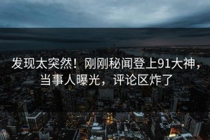 发现太突然！刚刚秘闻登上91大神，当事人曝光，评论区炸了