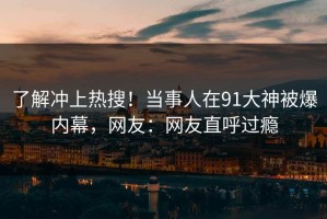 了解冲上热搜！当事人在91大神被爆内幕，网友：网友直呼过瘾