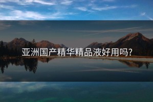 亚洲国产精华精品液好用吗?