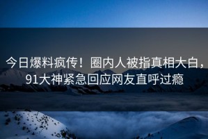 今日爆料疯传！圈内人被指真相大白，91大神紧急回应网友直呼过瘾