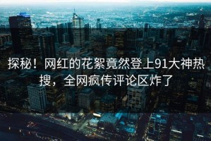 探秘！网红的花絮竟然登上91大神热搜，全网疯传评论区炸了
