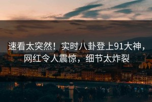速看太突然！实时八卦登上91大神，网红令人震惊，细节太炸裂