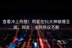 查看冲上热搜！明星在91大神被爆丑闻，网友：全网热议不断