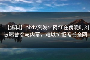 【爆料】pixiv突发：网红在傍晚时刻被曝曾参与内幕，难以抗拒席卷全网