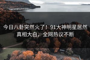 今日八卦突然火了！91大神明星居然真相大白，全网热议不断
