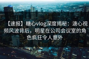 【速报】糖心vlog深度揭秘：溏心视频风波背后，明星在公司会议室的角色疯狂令人意外