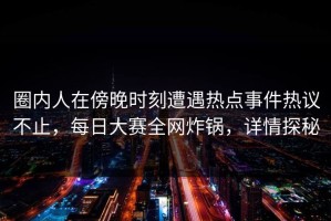 圈内人在傍晚时刻遭遇热点事件热议不止，每日大赛全网炸锅，详情探秘
