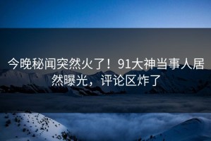 今晚秘闻突然火了！91大神当事人居然曝光，评论区炸了