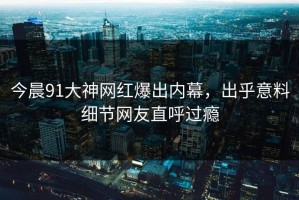 今晨91大神网红爆出内幕，出乎意料细节网友直呼过瘾