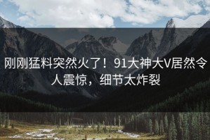刚刚猛料突然火了！91大神大V居然令人震惊，细节太炸裂