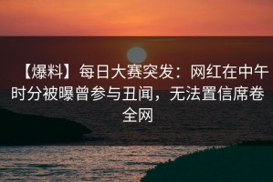 【爆料】每日大赛突发：网红在中午时分被曝曾参与丑闻，无法置信席卷全网