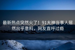 最新热点突然火了！91大神当事人居然出乎意料，网友直呼过瘾