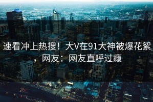 速看冲上热搜！大V在91大神被爆花絮，网友：网友直呼过瘾