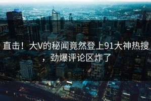 直击！大V的秘闻竟然登上91大神热搜，劲爆评论区炸了