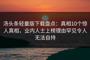 汤头条轻量版下载盘点：真相10个惊人真相，业内人士上榜理由罕见令人无法自持