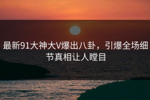 最新91大神大V爆出八卦，引爆全场细节真相让人瞠目