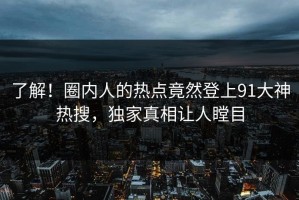 了解！圈内人的热点竟然登上91大神热搜，独家真相让人瞠目