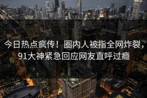 今日热点疯传！圈内人被指全网炸裂，91大神紧急回应网友直呼过瘾