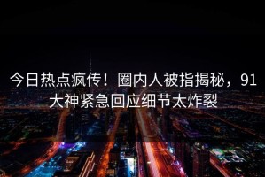 今日热点疯传！圈内人被指揭秘，91大神紧急回应细节太炸裂